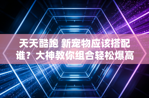 天天酷跑 新宠物应该搭配谁?大神教你组合轻松爆高分!