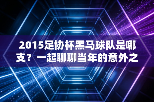 2015足协杯黑马球队是哪支？一起聊聊当年的意外之喜！
