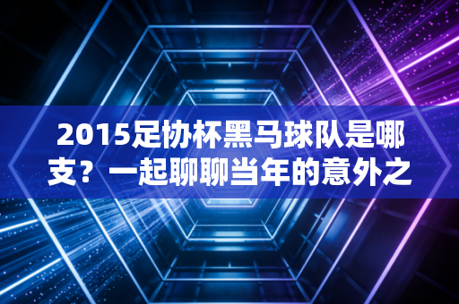 2015足协杯黑马球队是哪支？一起聊聊当年的意外之喜！