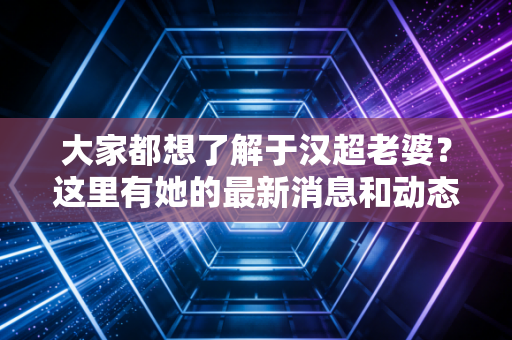 大家都想了解于汉超老婆？这里有她的最新消息和动态！