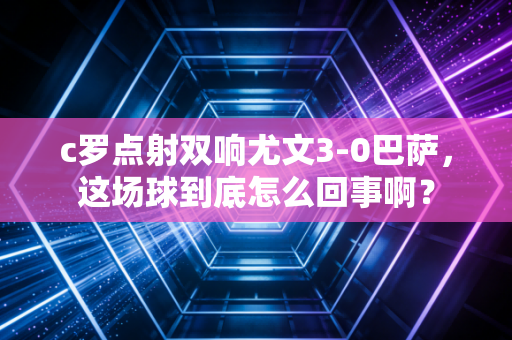 c罗点射双响尤文3-0巴萨，这场球到底怎么回事啊？