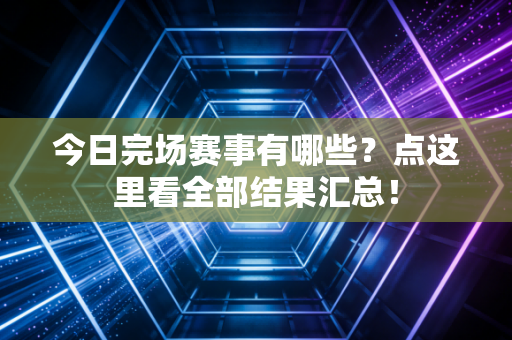 今日完场赛事有哪些？点这里看全部结果汇总！