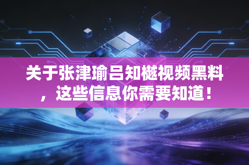 关于张津瑜吕知樾视频黑料，这些信息你需要知道！