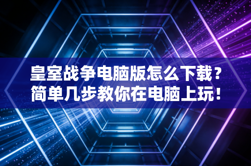 皇室战争电脑版怎么下载？简单几步教你在电脑上玩！