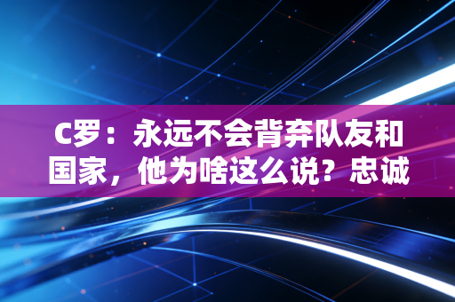C罗：永远不会背弃队友和国家，他为啥这么说？忠诚品质值得学习！
