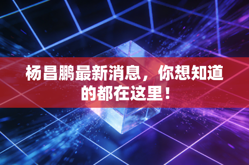 杨昌鹏最新消息，你想知道的都在这里！