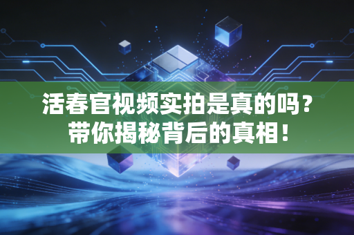 活春官视频实拍是真的吗？带你揭秘背后的真相！