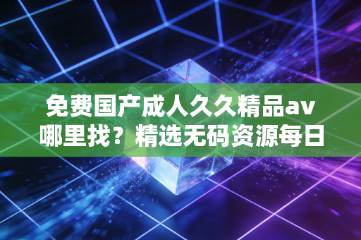 免费国产成人久久精品av哪里找？精选无码资源每日放送。
