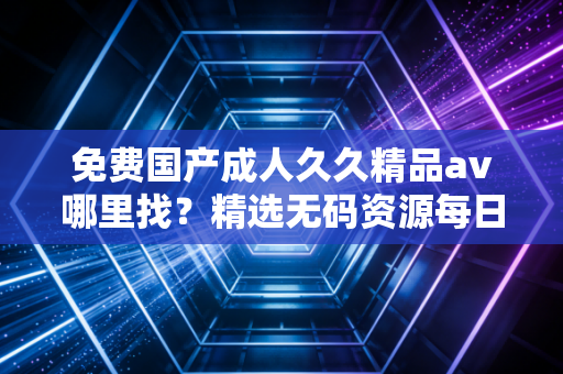 免费国产成人久久精品av哪里找？精选无码资源每日放送。