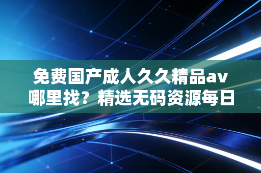 免费国产成人久久精品av哪里找？精选无码资源每日放送。