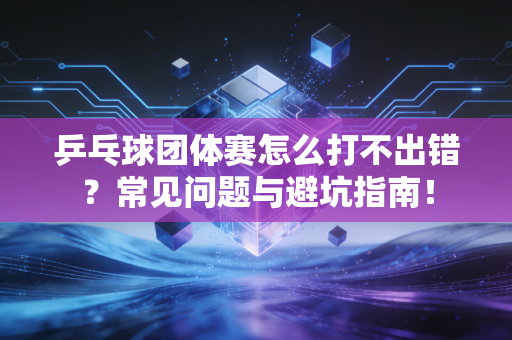 乒乓球团体赛怎么打不出错？常见问题与避坑指南！