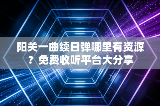阳关一曲续日弹哪里有资源？免费收听平台大分享