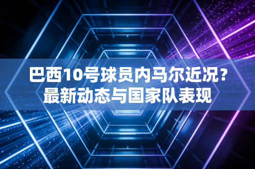 巴西10号球员内马尔近况?最新动态与国家队表现