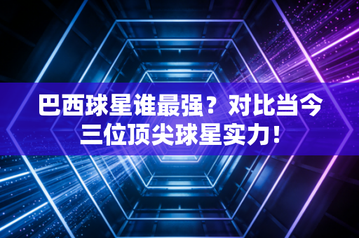 巴西球星谁最强?对比当今三位顶尖球星实力!