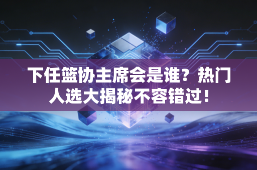 下任篮协主席会是谁？热门人选大揭秘不容错过！