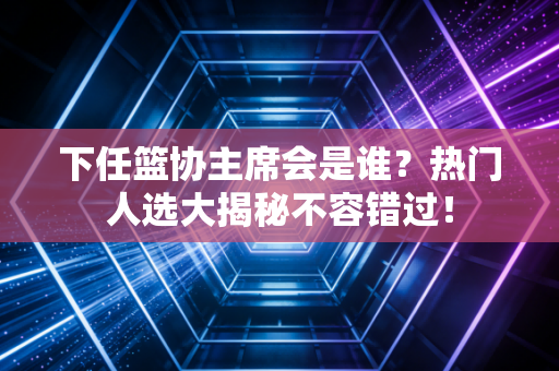 下任篮协主席会是谁？热门人选大揭秘不容错过！