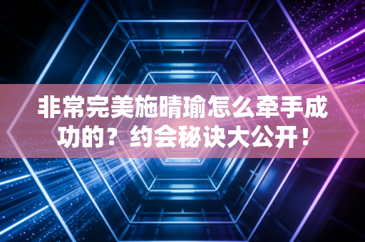 非常完美施晴瑜怎么牵手成功的?约会秘诀大公开!