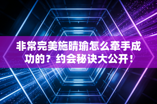非常完美施晴瑜怎么牵手成功的?约会秘诀大公开!