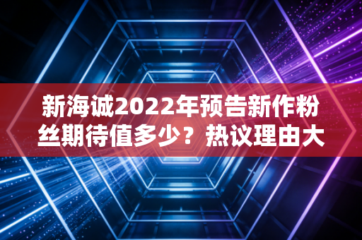 新海诚2022年预告新作粉丝期待值多少？热议理由大揭秘！