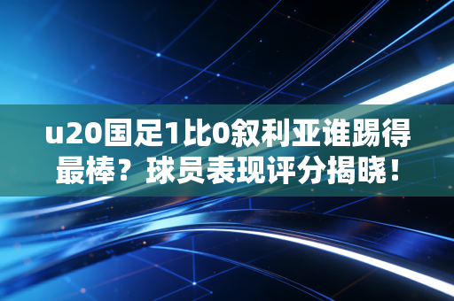 u20国足1比0叙利亚谁踢得最棒？球员表现评分揭晓！