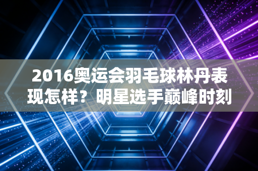 2016奥运会羽毛球林丹表现怎样？明星选手巅峰时刻！