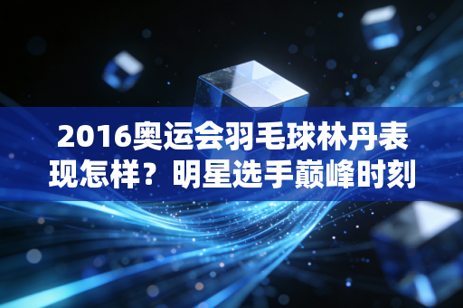 2016奥运会羽毛球林丹表现怎样？明星选手巅峰时刻！