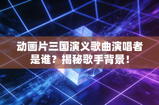 动画片三国演义歌曲演唱者是谁？揭秘歌手背景！
