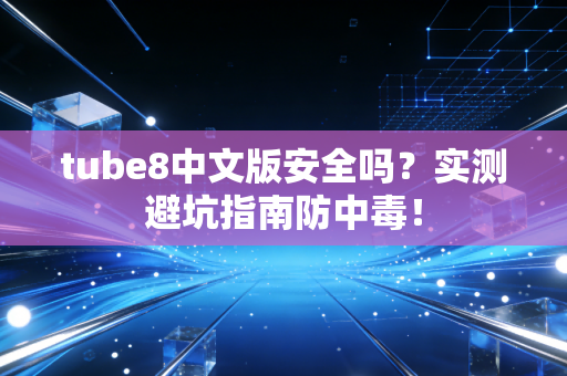 tube8中文版安全吗？实测避坑指南防中毒！