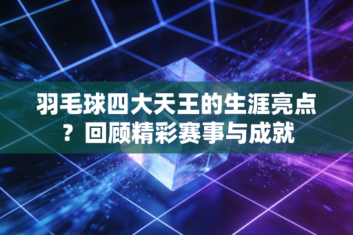 羽毛球四大天王的生涯亮点？回顾精彩赛事与成就