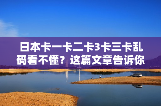 日本卡一卡二卡3卡三卡乱码看不懂？这篇文章告诉你答案！
