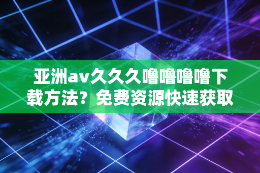 亚洲av久久久噜噜噜噜下载方法？免费资源快速获取指南！
