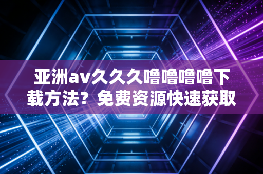 亚洲av久久久噜噜噜噜下载方法？免费资源快速获取指南！