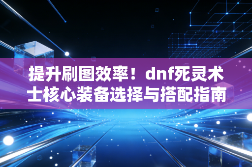 提升刷图效率！dnf死灵术士核心装备选择与搭配指南！