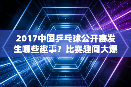 2017中国乒乓球公开赛发生哪些趣事？比赛趣闻大爆料！
