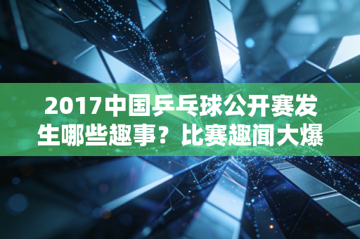 2017中国乒乓球公开赛发生哪些趣事？比赛趣闻大爆料！