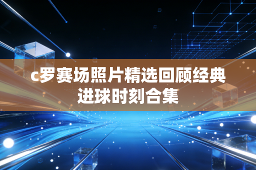 c罗赛场照片精选回顾经典进球时刻合集