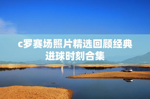 c罗赛场照片精选回顾经典进球时刻合集