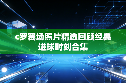 c罗赛场照片精选回顾经典进球时刻合集