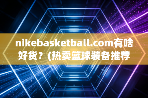 nikebasketball.com有啥好货？(热卖篮球装备推荐)