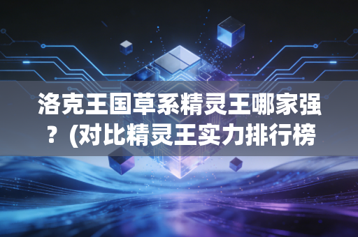 洛克王国草系精灵王哪家强？(对比精灵王实力排行榜单)