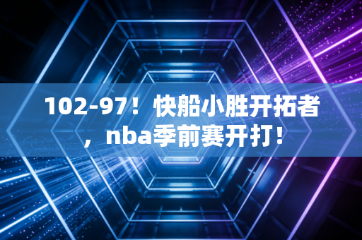 102-97！快船小胜开拓者，nba季前赛开打！