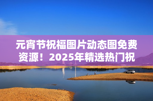 元宵节祝福图片动态图免费资源！2025年精选热门祝福动图