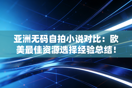 亚洲无码自拍小说对比：欧美最佳资源选择经验总结！