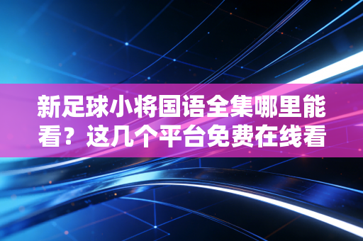 新足球小将国语全集哪里能看？这几个平台免费在线看！