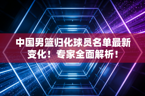 中国男篮归化球员名单最新变化!专家全面解析!