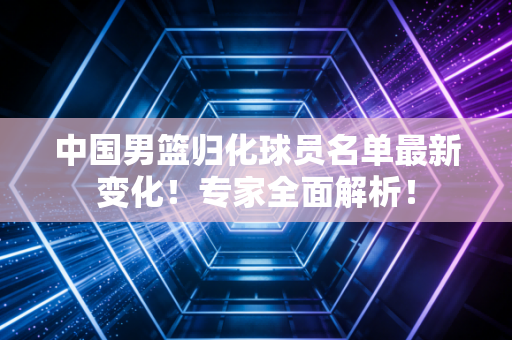 中国男篮归化球员名单最新变化!专家全面解析!