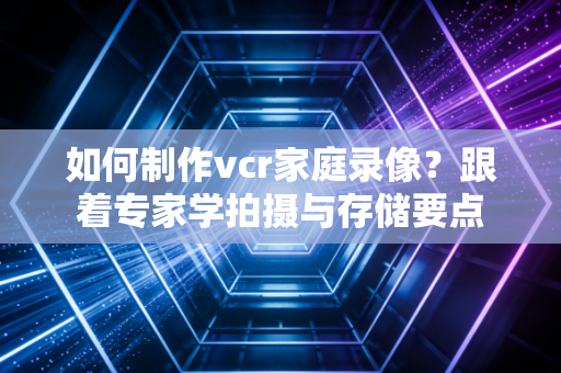 如何制作vcr家庭录像？跟着专家学拍摄与存储要点