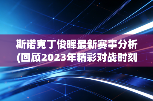 斯诺克丁俊晖最新赛事分析(回顾2023年精彩对战时刻！)