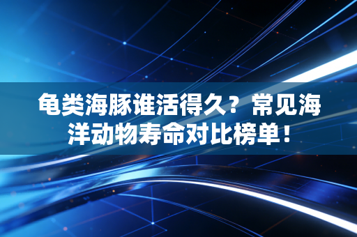 龟类海豚谁活得久?常见海洋动物寿命对比榜单!