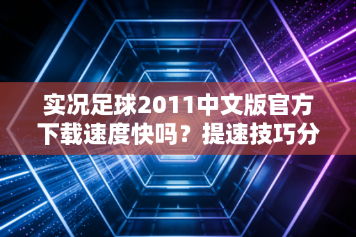 实况足球2011中文版官方下载速度快吗？提速技巧分享！